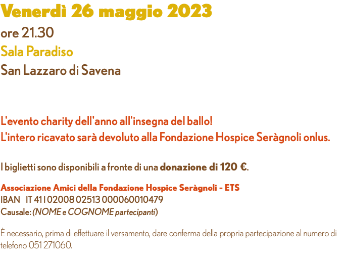 Venerdì 26 maggio 2023 ore 21.30 Sala Paradiso San Lazzaro di Savena L'evento charity dell'anno all'insegna del ballo! L'intero ricavato sarà devoluto alla Fondazione Hospice Seràgnoli onlus. I biglietti sono disponibili a fronte di una donazione di 120 €. Associazione Amici della Fondazione Hospice Seràgnoli - ETS IBAN IT 41 I 02008 02513 000060010479 Causale: (NOME e COGNOME partecipanti) È necessario, prima di effettuare il versamento, dare conferma della propria partecipazione al numero di telefono 051 271060. 